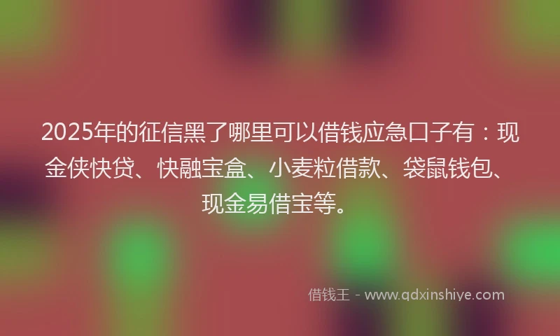 2025年的征信黑了哪里可以借钱应急口子有：现金侠快贷、快融宝盒、小麦粒借款、袋鼠钱包、现金易借宝等。