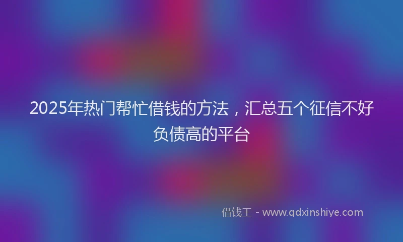 2025年热门帮忙借钱的方法，汇总五个征信不好负债高的平台