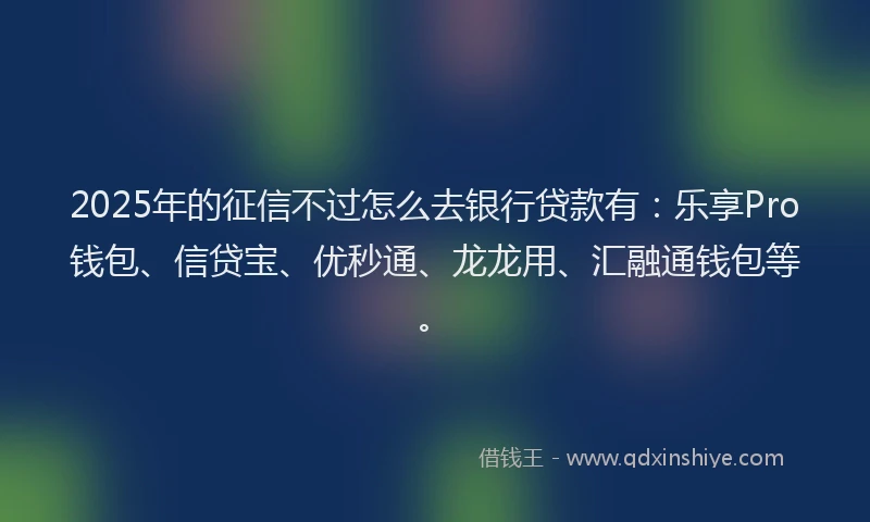 2025年的征信不过怎么去银行贷款有：乐享Pro钱包、信贷宝、优秒通、龙龙用、汇融通钱包等。