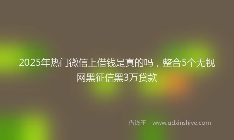 2025年热门微信上借钱是真的吗，整合5个无视网黑征信黑3万贷款