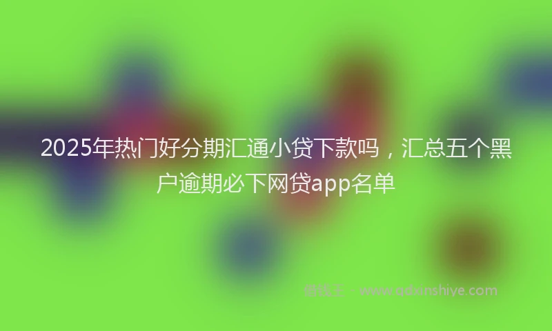 2025年热门好分期汇通小贷下款吗，汇总五个黑户逾期必下网贷app名单