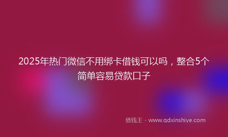 2025年热门微信不用绑卡借钱可以吗，整合5个简单容易贷款口子