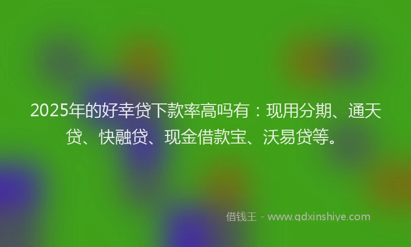 2025年的好幸贷下款率高吗有：现用分期、通天贷、快融贷、现金借款宝、沃易贷等。
