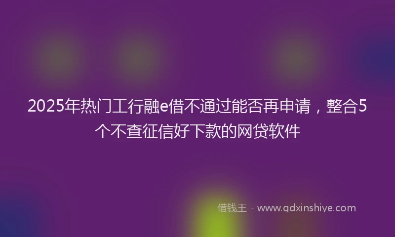 2025年热门工行融e借不通过能否再申请，整合5个不查征信好下款的网贷软件