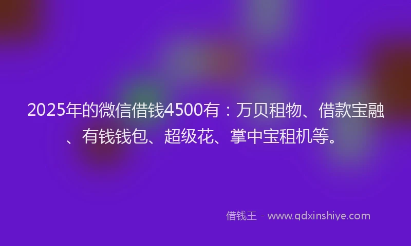 2025年的微信借钱4500有：万贝租物、借款宝融、有钱钱包、超级花、掌中宝租机等。