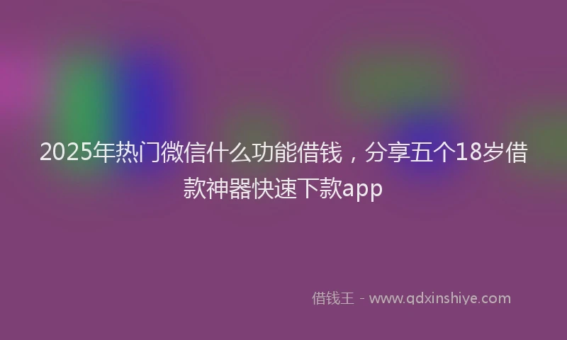 2025年热门微信什么功能借钱，分享五个18岁借款神器快速下款app