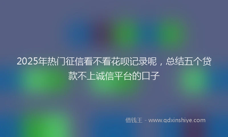 2025年热门征信看不看花呗记录呢，总结五个贷款不上诚信平台的口子