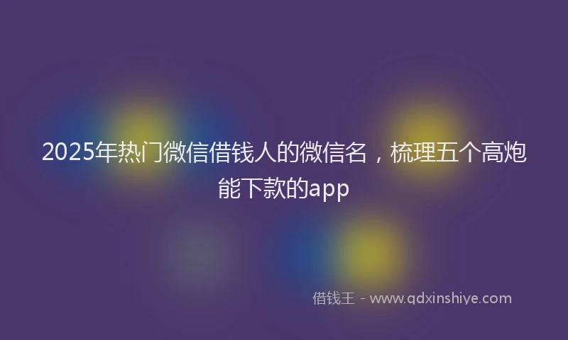 2025年热门微信借钱人的微信名，梳理五个高炮能下款的app