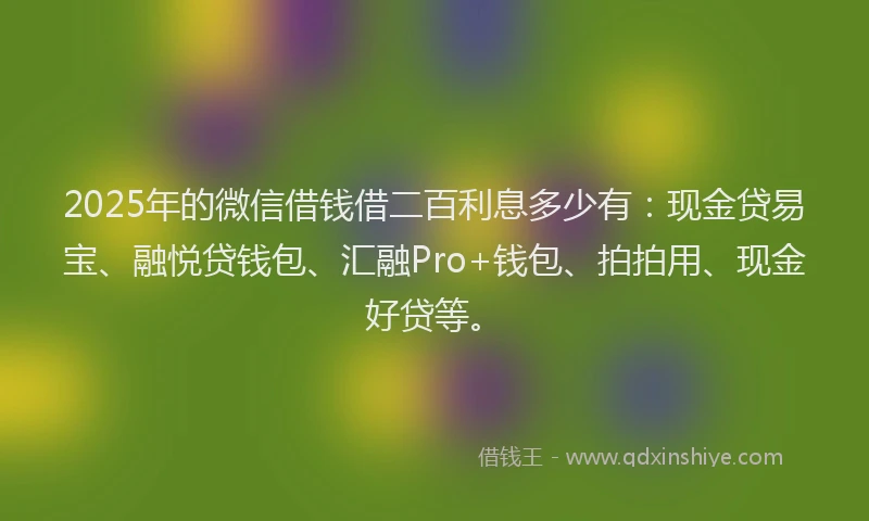 2025年的微信借钱借二百利息多少有：现金贷易宝、融悦贷钱包、汇融Pro+钱包、拍拍用、现金好贷等。