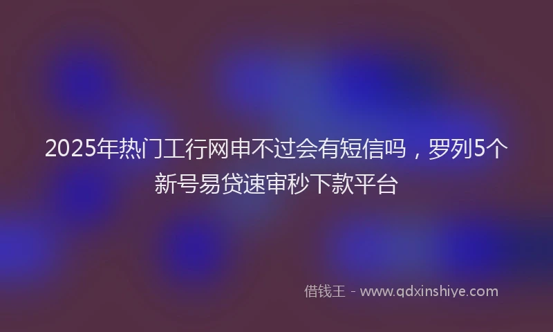 2025年热门工行网申不过会有短信吗，罗列5个新号易贷速审秒下款平台