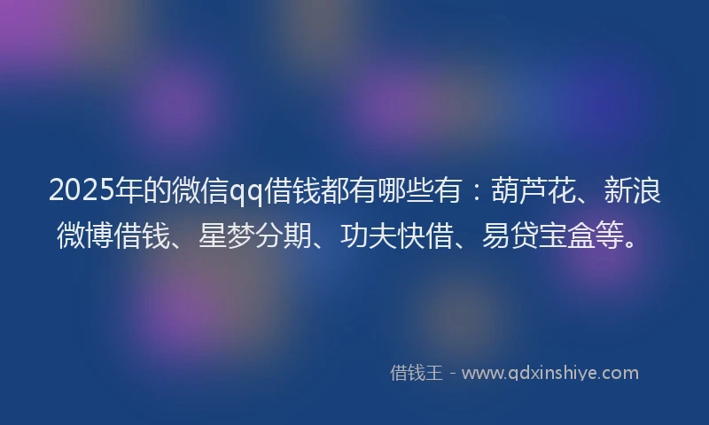 2025年的微信qq借钱都有哪些有：葫芦花、新浪微博借钱、星梦分期、功夫快借、易贷宝盒等。