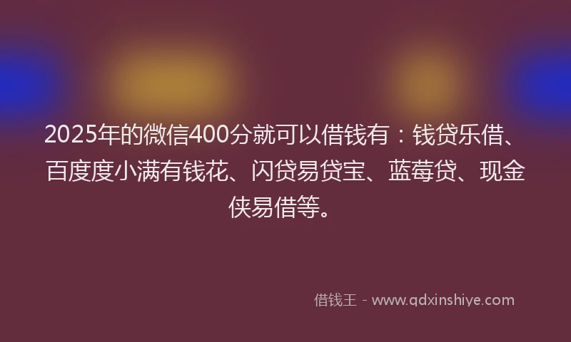 2025年的微信400分就可以借钱有：钱贷乐借、百度度小满有钱花、闪贷易贷宝、蓝莓贷、现金侠易借等。