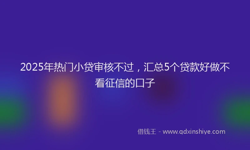 2025年热门小贷审核不过，汇总5个贷款好做不看征信的口子