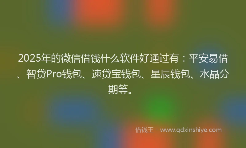 2025年的微信借钱什么软件好通过有：平安易借、智贷Pro钱包、速贷宝钱包、星辰钱包、水晶分期等。