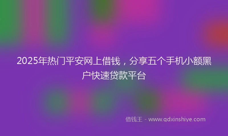 2025年热门平安网上借钱，分享五个手机小额黑户快速贷款平台