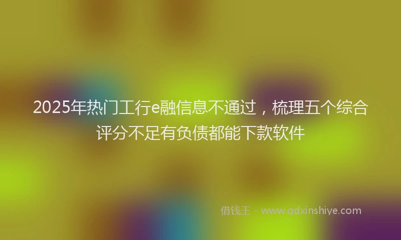 2025年热门工行e融信息不通过，梳理五个综合评分不足有负债都能下款软件