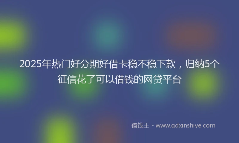 2025年热门好分期好借卡稳不稳下款，归纳5个征信花了可以借钱的网贷平台