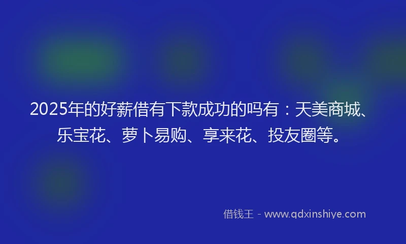 2025年的好薪借有下款成功的吗有：天美商城、乐宝花、萝卜易购、享来花、投友圈等。