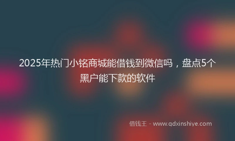 2025年热门小铭商城能借钱到微信吗，盘点5个黑户能下款的软件