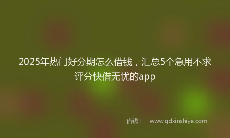 2025年热门好分期怎么借钱，汇总5个急用不求评分快借无忧的app