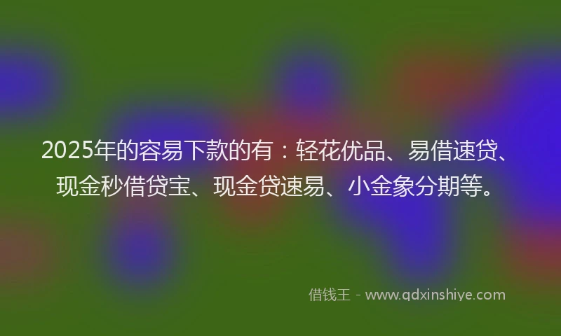 2025年的容易下款的有：轻花优品、易借速贷、现金秒借贷宝、现金贷速易、小金象分期等。