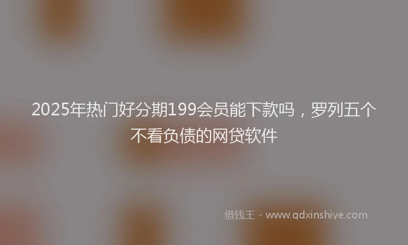 2025年热门好分期199会员能下款吗，罗列五个不看负债的网贷软件