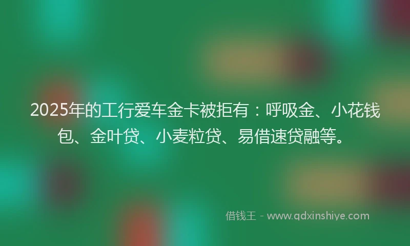 2025年的工行爱车金卡被拒有：呼吸金、小花钱包、金叶贷、小麦粒贷、易借速贷融等。