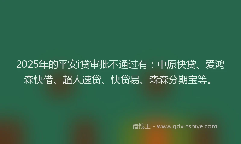2025年的平安i贷审批不通过有：中原快贷、爱鸿森快借、超人速贷、快贷易、森森分期宝等。