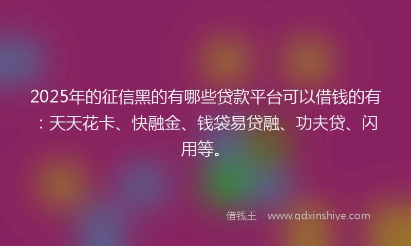2025年的征信黑的有哪些贷款平台可以借钱的有：天天花卡、快融金、钱袋易贷融、功夫贷、闪用等。