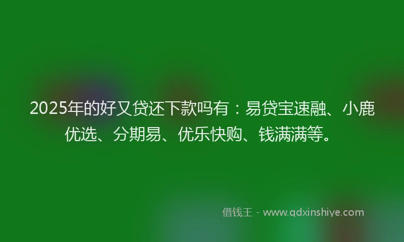 2025年的好又贷还下款吗有：易贷宝速融、小鹿优选、分期易、优乐快购、钱满满等。