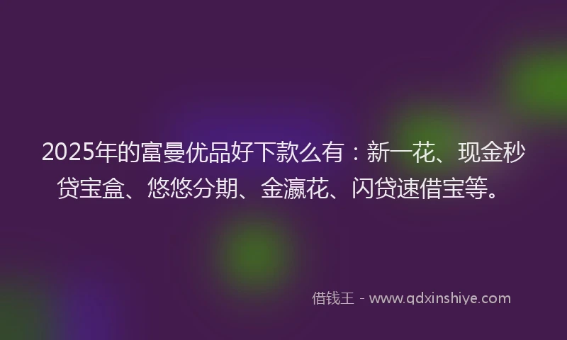 2025年的富曼优品好下款么有：新一花、现金秒贷宝盒、悠悠分期、金瀛花、闪贷速借宝等。