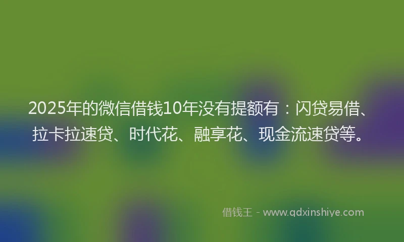 2025年的微信借钱10年没有提额有：闪贷易借、拉卡拉速贷、时代花、融享花、现金流速贷等。