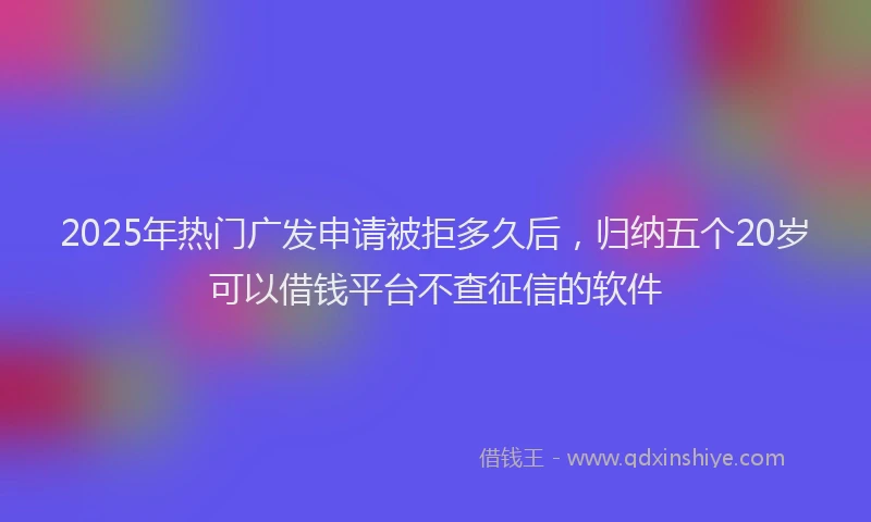 2025年热门广发申请被拒多久后，归纳五个20岁可以借钱平台不查征信的软件