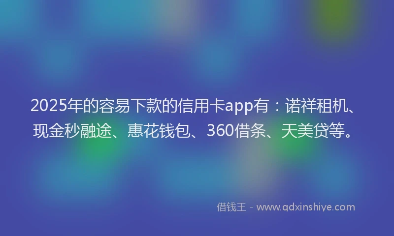2025年的容易下款的信用卡app有：诺祥租机、现金秒融途、惠花钱包、360借条、天美贷等。