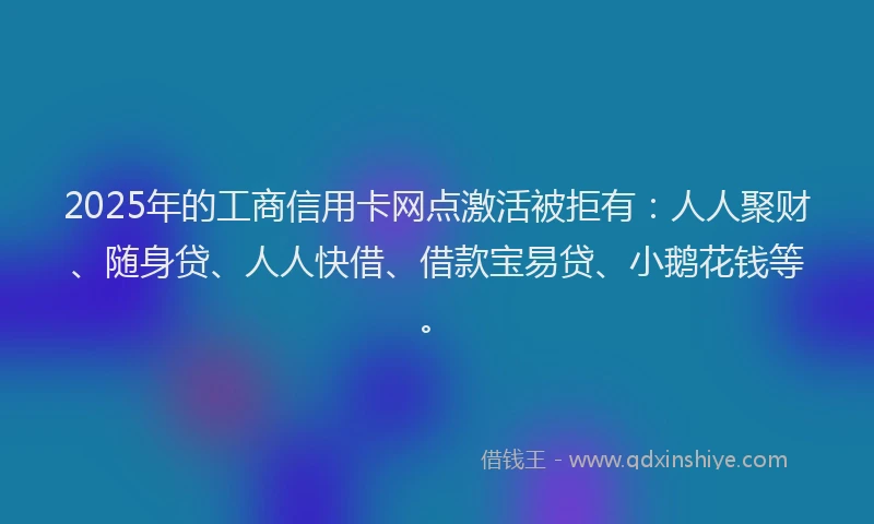 2025年的工商信用卡网点激活被拒有：人人聚财、随身贷、人人快借、借款宝易贷、小鹅花钱等。