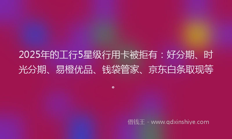 2025年的工行5星级行用卡被拒有：好分期、时光分期、易橙优品、钱袋管家、京东白条取现等。