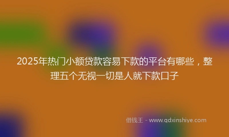 2025年热门小额贷款容易下款的平台有哪些，整理五个无视一切是人就下款口子