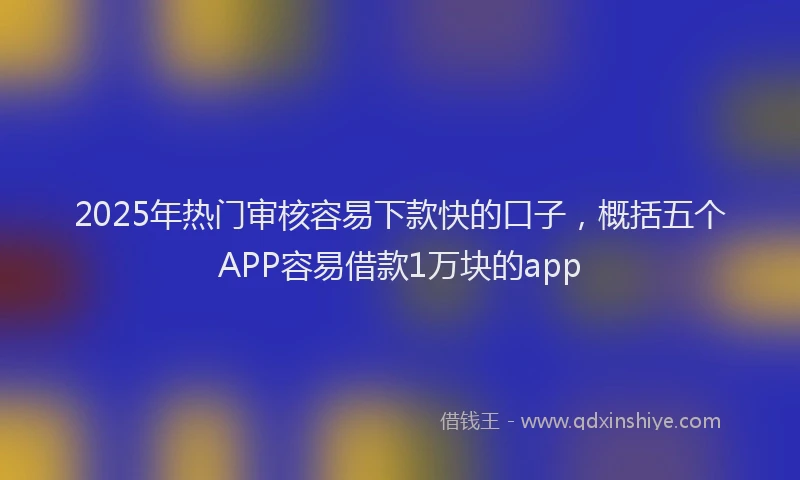 2025年热门审核容易下款快的口子，概括五个APP容易借款1万块的app