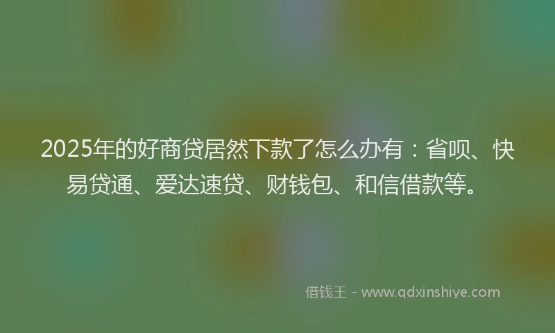 2025年的好商贷居然下款了怎么办有：省呗、快易贷通、爱达速贷、财钱包、和信借款等。