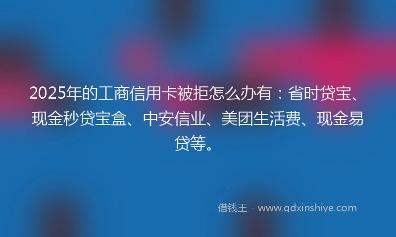 2025年的工商信用卡被拒怎么办有：省时贷宝、现金秒贷宝盒、中安信业、美团生活费、现金易贷等。