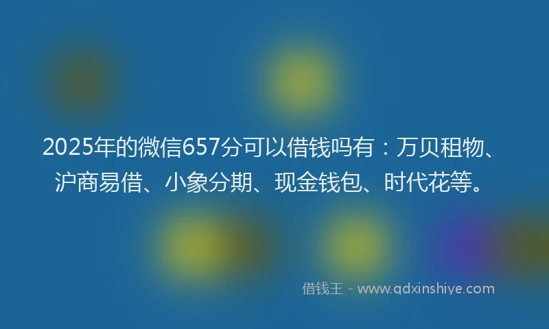 2025年的微信657分可以借钱吗有：万贝租物、沪商易借、小象分期、现金钱包、时代花等。