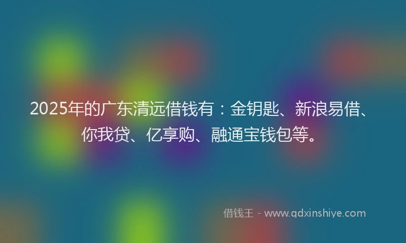 2025年的广东清远借钱有：金钥匙、新浪易借、你我贷、亿享购、融通宝钱包等。