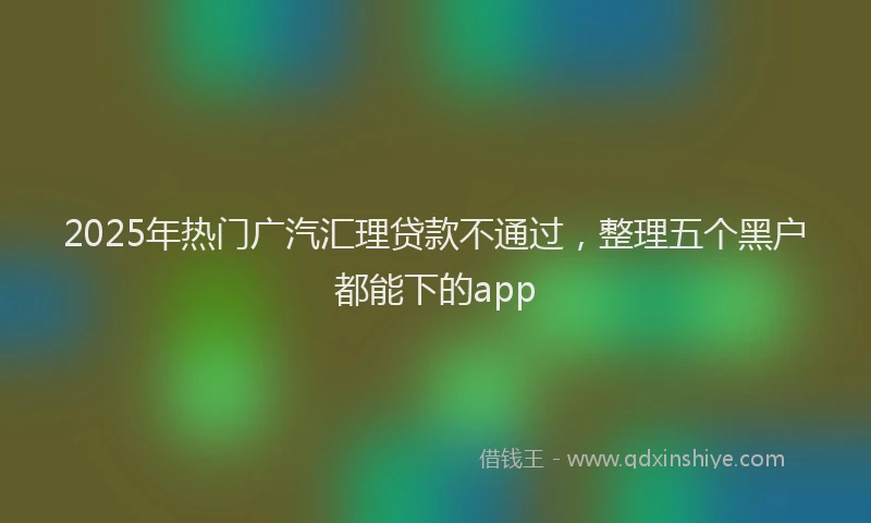 2025年热门广汽汇理贷款不通过，整理五个黑户都能下的app