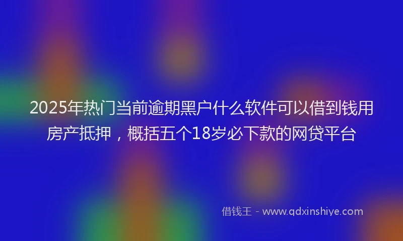 2025年热门当前逾期黑户什么软件可以借到钱用房产抵押，概括五个18岁必下款的网贷平台