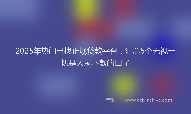 2025年热门寻找正规贷款平台，汇总5个无视一切是人就下款的口子
