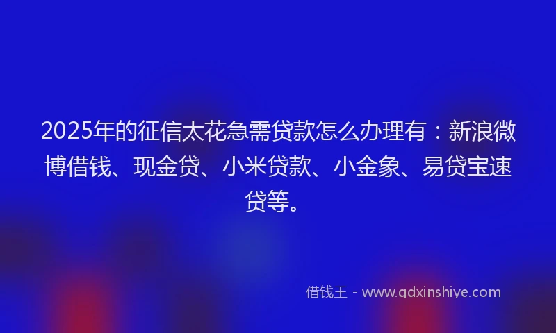 2025年的征信太花急需贷款怎么办理有：新浪微博借钱、现金贷、小米贷款、小金象、易贷宝速贷等。