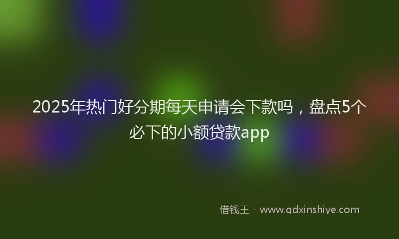 2025年热门好分期每天申请会下款吗，盘点5个必下的小额贷款app