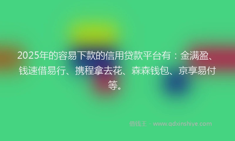 2025年的容易下款的信用贷款平台有：金满盈、钱速借易行、携程拿去花、森森钱包、京享易付等。