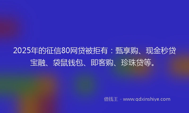 2025年的征信80网贷被拒有：甄享购、现金秒贷宝融、袋鼠钱包、即客购、珍珠贷等。