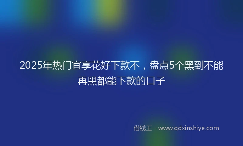 2025年热门宜享花好下款不，盘点5个黑到不能再黑都能下款的口子